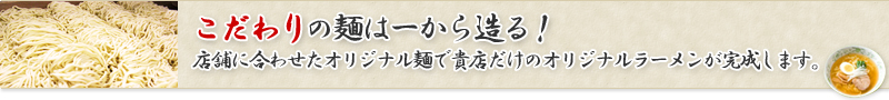 こだわりの麺は一から創る！店舗に合わせたオリジナル麺で貴店だけのオリジナルラーメンが完成します