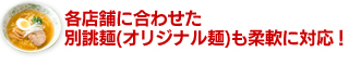 各店舗に合わせた別誂麺（オリジナル麺）も柔軟に対応！